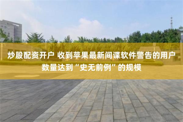炒股配资开户 收到苹果最新间谍软件警告的用户数量达到“史无前例”的规模