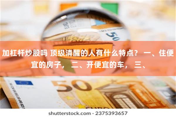 加杠杆炒股吗 顶级清醒的人有什么特点？ 一、住便宜的房子， 二、开便宜的车， 三、