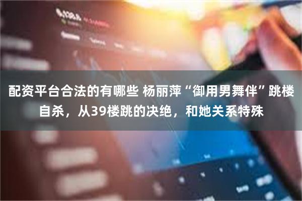 配资平台合法的有哪些 杨丽萍“御用男舞伴”跳楼自杀，从39楼跳的决绝，和她关系特殊