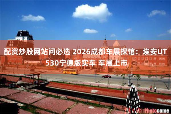配资炒股网站问必选 2026成都车展探馆：埃安UT 530宁德版实车 车展上市