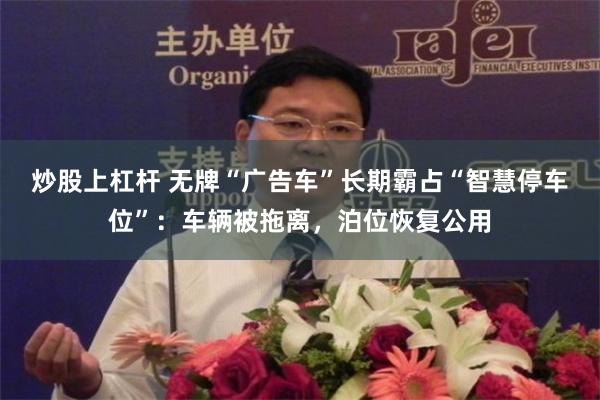 炒股上杠杆 无牌“广告车”长期霸占“智慧停车位”：车辆被拖离，泊位恢复公用