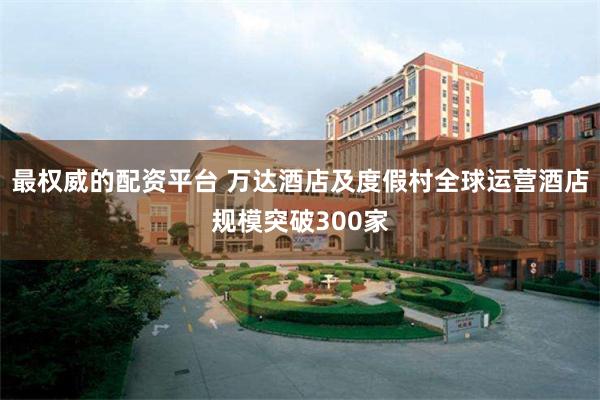 最权威的配资平台 万达酒店及度假村全球运营酒店规模突破300家