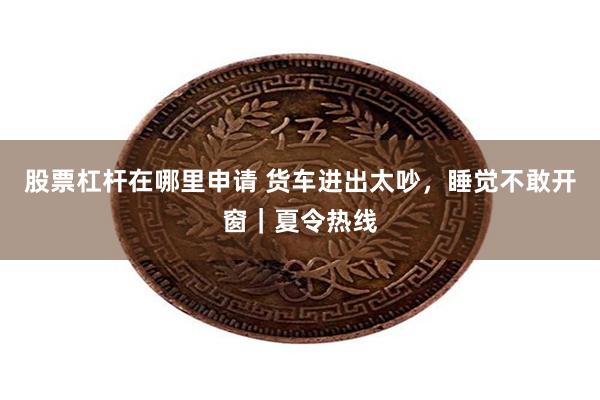 股票杠杆在哪里申请 货车进出太吵，睡觉不敢开窗｜夏令热线