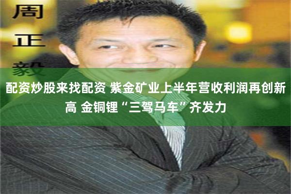 配资炒股来找配资 紫金矿业上半年营收利润再创新高 金铜锂“三驾马车”齐发力