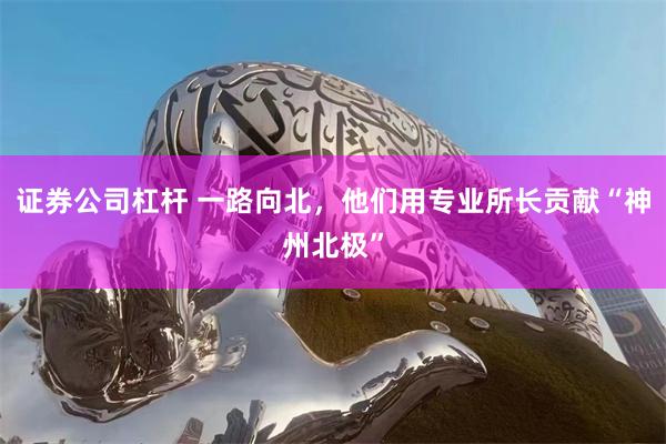 证券公司杠杆 一路向北，他们用专业所长贡献“神州北极”