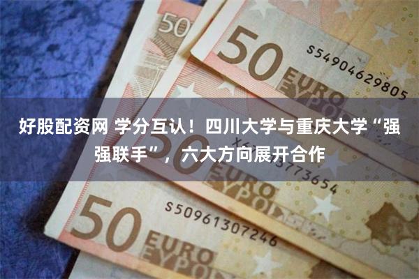 好股配资网 学分互认！四川大学与重庆大学“强强联手”，六大方向展开合作