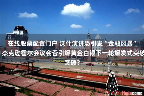 在线股票配资门户 沃什演讲恐引发“金融风暴”！杰克逊霍尔会议会否引爆黄金白银下一轮爆发式突破？