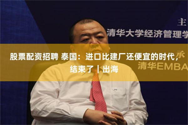 股票配资招聘 泰国：进口比建厂还便宜的时代，结束了｜出海