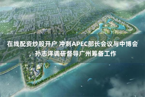 在线配资炒股开户 冲刺APEC部长会议与中博会，孙志洋调研督导广州筹备工作