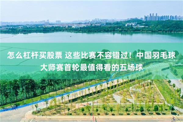 怎么杠杆买股票 这些比赛不容错过！中国羽毛球大师赛首轮最值得看的五场球
