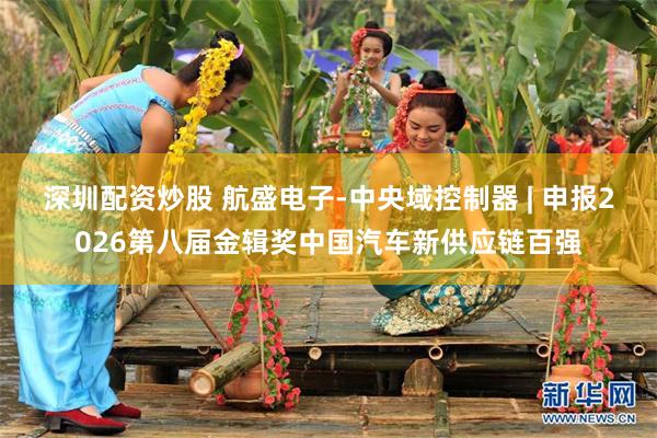 深圳配资炒股 航盛电子-中央域控制器 | 申报2026第八届金辑奖中国汽车新供应链百强