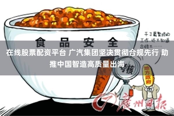 在线股票配资平台 广汽集团坚决贯彻合规先行 助推中国智造高质量出海