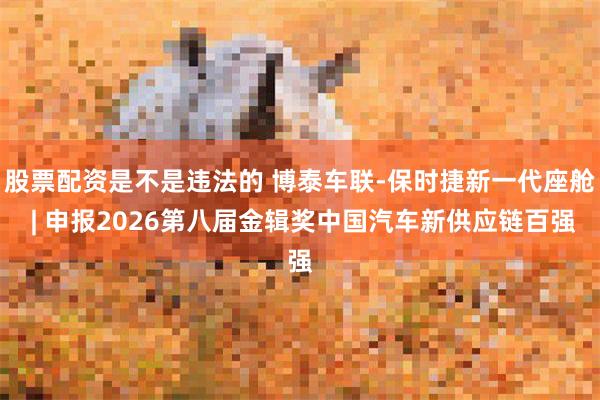 股票配资是不是违法的 博泰车联-保时捷新一代座舱 | 申报2026第八届金辑奖中国汽车新供应链百强