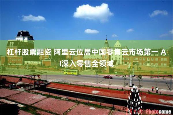 杠杆股票融资 阿里云位居中国零售云市场第一 AI深入零售全领域
