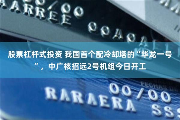 股票杠杆式投资 我国首个配冷却塔的“华龙一号”,中广核招远2号机组今日开工
