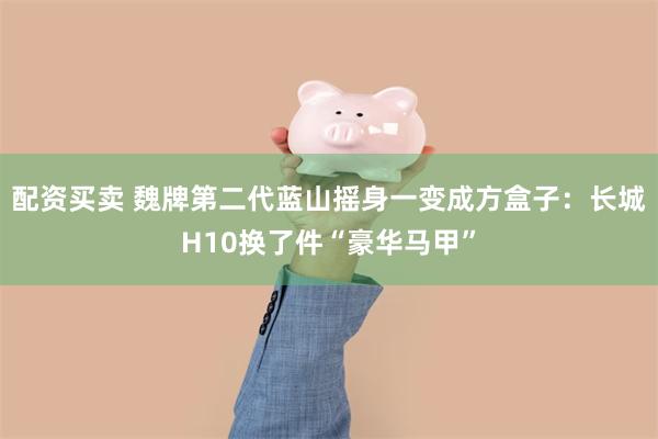 配资买卖 魏牌第二代蓝山摇身一变成方盒子：长城H10换了件“豪华马甲”