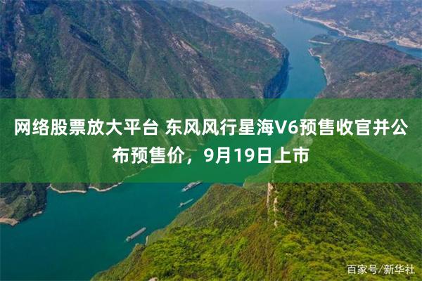 网络股票放大平台 东风风行星海V6预售收官并公布预售价，9月19日上市