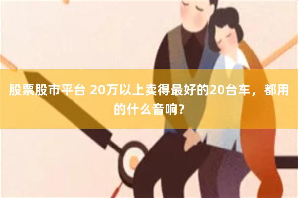 股票股市平台 20万以上卖得最好的20台车，都用的什么音响？