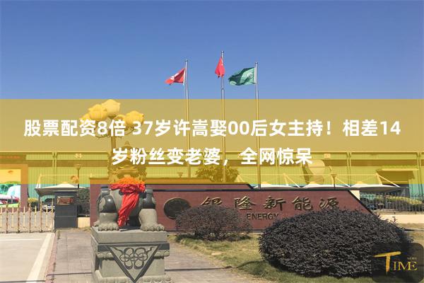 股票配资8倍 37岁许嵩娶00后女主持！相差14岁粉丝变老婆，全网惊呆