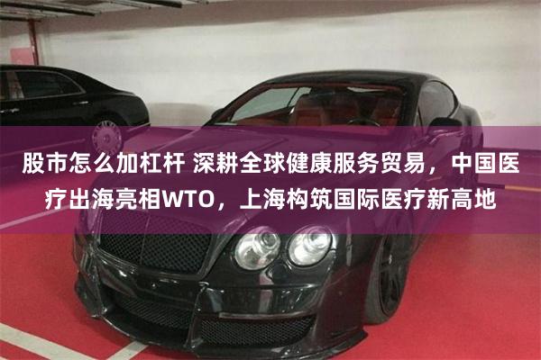 股市怎么加杠杆 深耕全球健康服务贸易，中国医疗出海亮相WTO，上海构筑国际医疗新高地