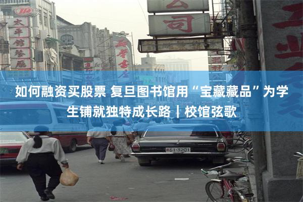 如何融资买股票 复旦图书馆用“宝藏藏品”为学生铺就独特成长路｜校馆弦歌