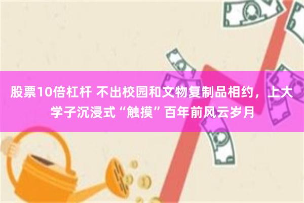股票10倍杠杆 不出校园和文物复制品相约，上大学子沉浸式“触摸”百年前风云岁月