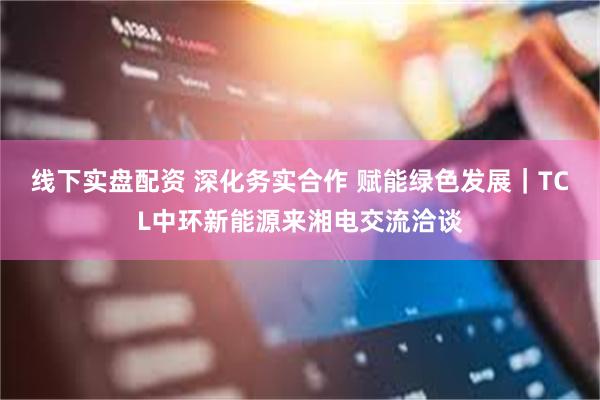 线下实盘配资 深化务实合作 赋能绿色发展｜TCL中环新能源来湘电交流洽谈