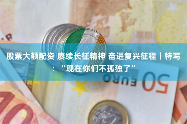 股票大额配资 赓续长征精神 奋进复兴征程丨特写：“现在你们不孤独了”