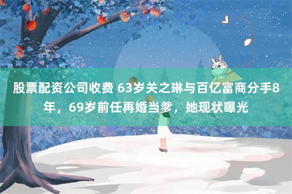 股票配资公司收费 63岁关之琳与百亿富商分手8年，69岁前任再婚当爹，她现状曝光