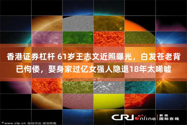 香港证券杠杆 61岁王志文近照曝光，白发苍老背已佝偻，娶身家过亿女强人隐退18年太唏嘘