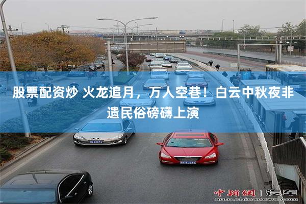 股票配资炒 火龙追月，万人空巷！白云中秋夜非遗民俗磅礴上演