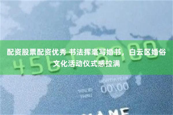 配资股票配资优秀 书法挥毫写婚书，白云区婚俗文化活动仪式感拉满