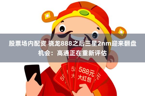 股票场内配资 骁龙888之后三星2nm迎来翻盘机会：高通正在重新评估