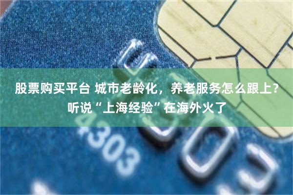 股票购买平台 城市老龄化，养老服务怎么跟上？听说“上海经验”在海外火了