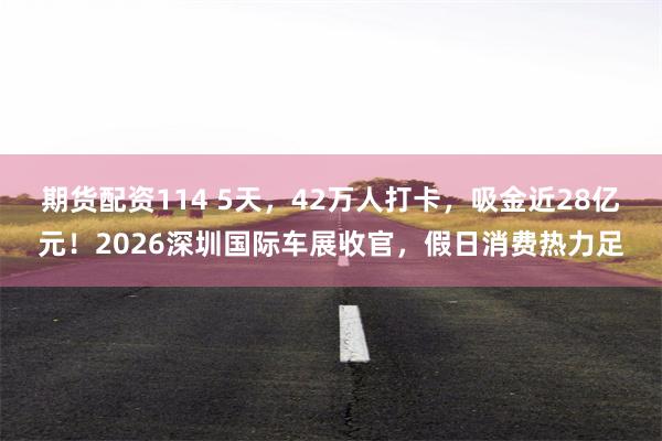期货配资114 5天，42万人打卡，吸金近28亿元！2026深圳国际车展收官，假日消费热力足