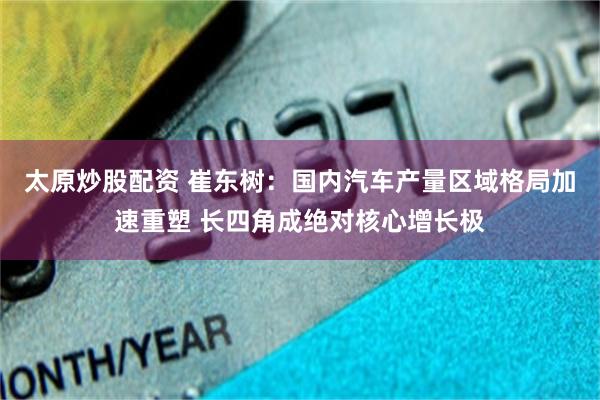 太原炒股配资 崔东树：国内汽车产量区域格局加速重塑 长四角成绝对核心增长极