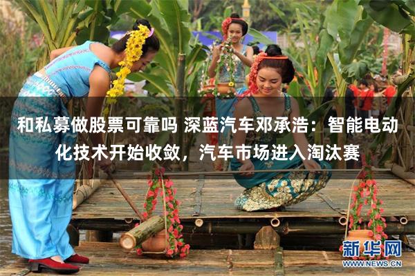 和私募做股票可靠吗 深蓝汽车邓承浩:智能电动化技术开始收敛,汽车市场进入淘汰赛