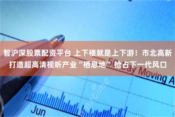 智沪深股票配资平台 上下楼就是上下游！市北高新打造超高清视听产业“栖息地” 抢占下一代风口