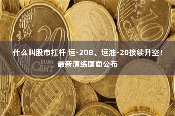 什么叫股市杠杆 运-20B、运油-20接续升空！最新演练画面公布
