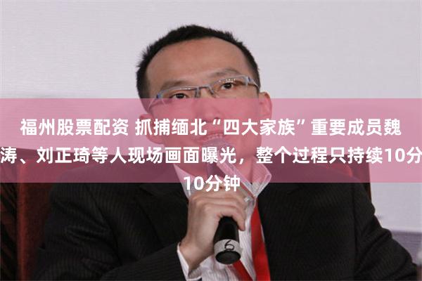 福州股票配资 抓捕缅北“四大家族”重要成员魏青涛、刘正琦等人现场画面曝光，整个过程只持续10分钟