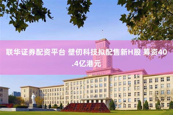 联华证券配资平台 壁仞科技拟配售新H股 筹资40.4亿港元