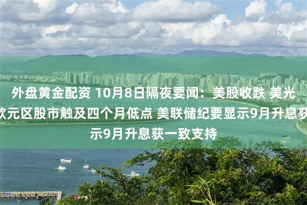 外盘黄金配资 10月8日隔夜要闻：美股收跌 美光涨超4% 欧元区股市触及四个月低点 美联储纪要显示9月升息获一致支持