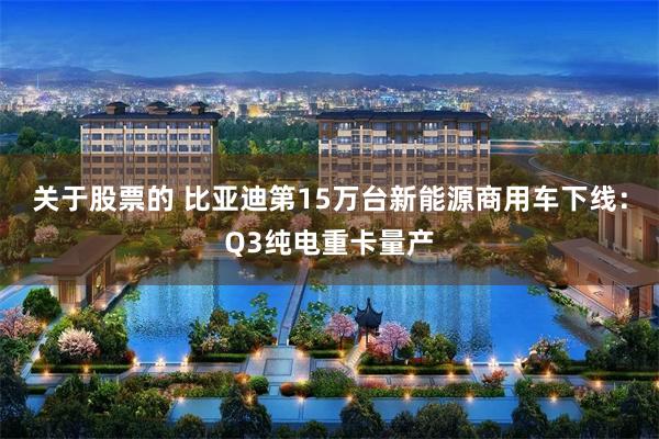 关于股票的 比亚迪第15万台新能源商用车下线：Q3纯电重卡量产