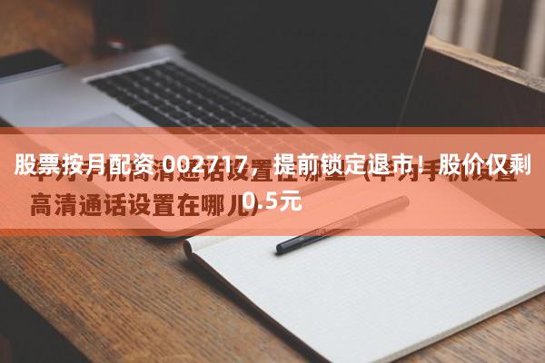 股票按月配资 002717，提前锁定退市！股价仅剩0.5元