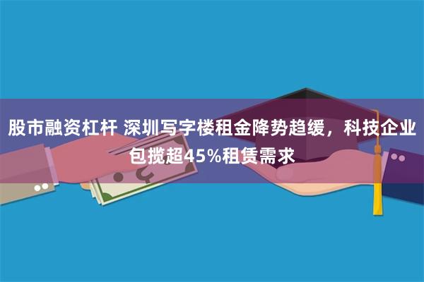 股市融资杠杆 深圳写字楼租金降势趋缓，科技企业包揽超45%租赁需求