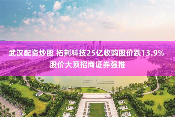 武汉配资炒股 拓荆科技25亿收购股价跌13.9% 股价大顶招商证券强推