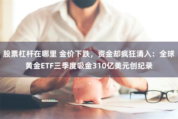 股票杠杆在哪里 金价下跌，资金却疯狂涌入：全球黄金ETF三季度吸金310亿美元创纪录