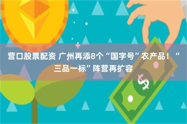 营口股票配资 广州再添8个“国字号”农产品！“三品一标”阵营再扩容