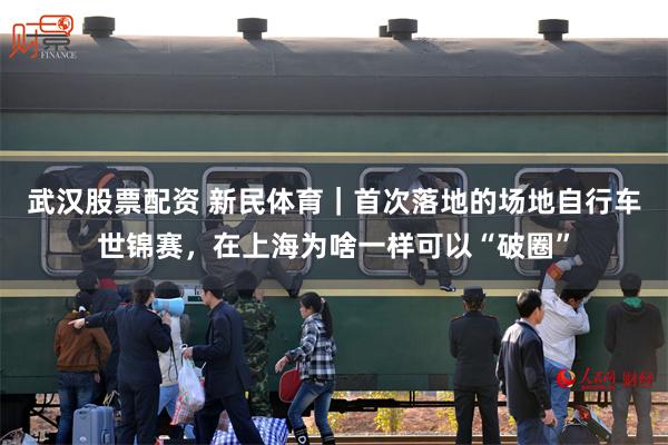 武汉股票配资 新民体育｜首次落地的场地自行车世锦赛，在上海为啥一样可以“破圈”