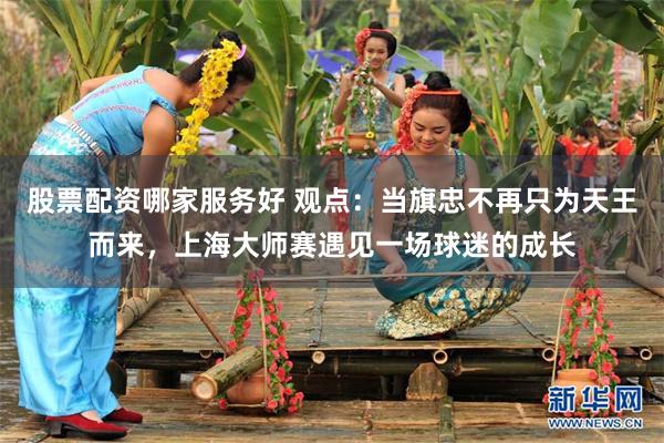 股票配资哪家服务好 观点：当旗忠不再只为天王而来，上海大师赛遇见一场球迷的成长